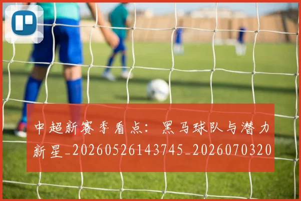 中超新赛季看点：黑马球队与潜力新星_20260526143745_20260703204442_20260716185905