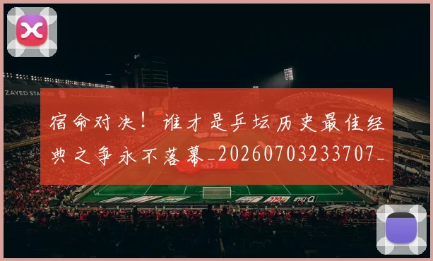 宿命对决!谁才是乒坛历史最佳经典之争永不落幕_20260703233707_20260720194044
