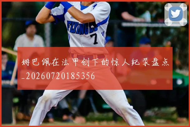 姆巴佩在法甲创下的惊人纪录盘点_20260720185356