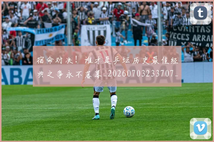 宿命对决!谁才是乒坛历史最佳经典之争永不落幕_20260703233707_20260720194044