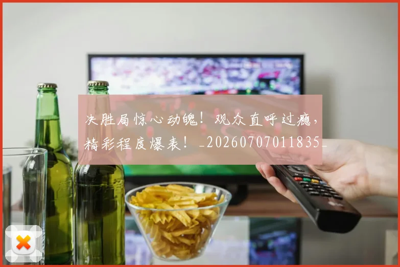 决胜局惊心动魄!观众直呼过瘾,精彩程度爆表!_20260707011835_20260718005810