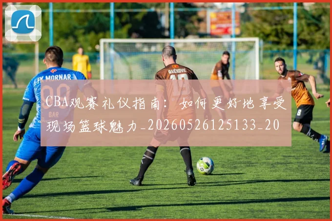 CBA观赛礼仪指南:如何更好地享受现场篮球魅力_20260526125133_20260712050417