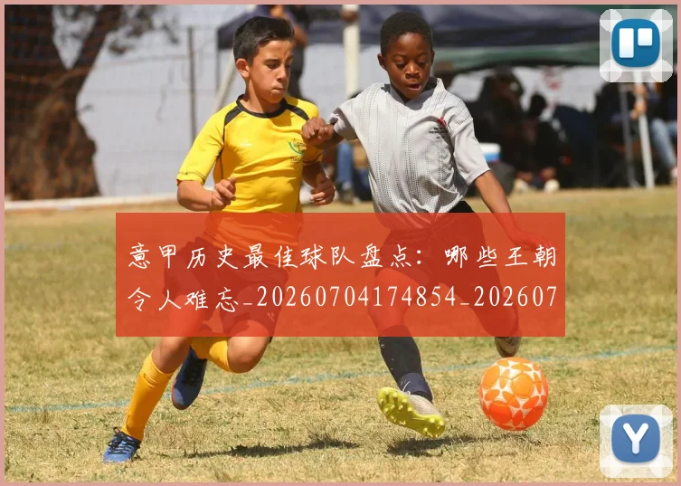 意甲历史最佳球队盘点:哪些王朝令人难忘_20260704174854_20260724074638