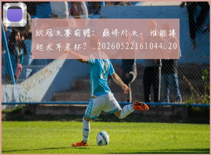 欧冠决赛前瞻：巅峰对决，谁能捧起大耳朵杯？_20260522161044_20260707150348