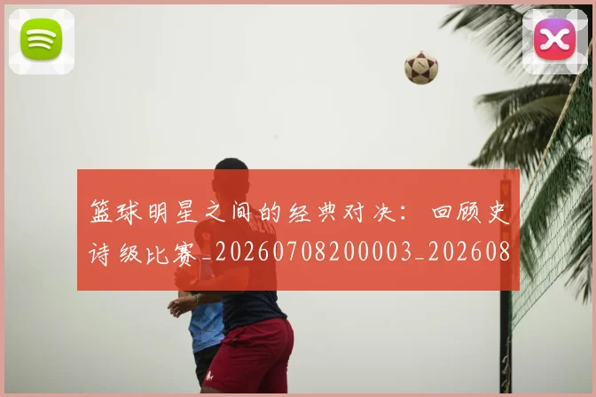 篮球明星之间的经典对决:回顾史诗级比赛_20260708200003_20260804164154