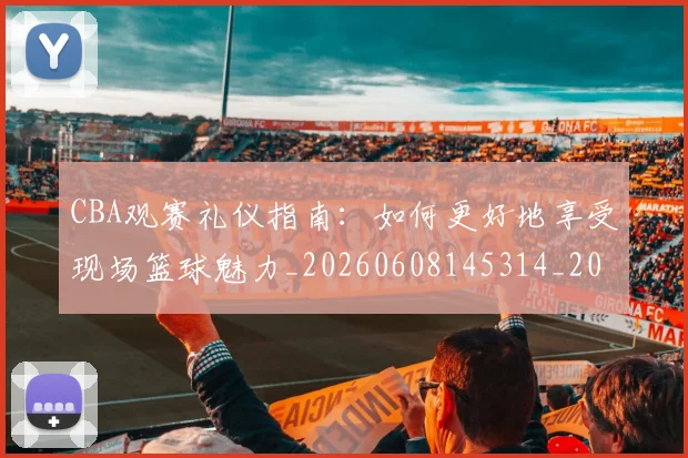 CBA观赛礼仪指南:如何更好地享受现场篮球魅力_20260608145314_20260701212045