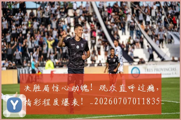 决胜局惊心动魄!观众直呼过瘾,精彩程度爆表!_20260707011835_20260718005810
