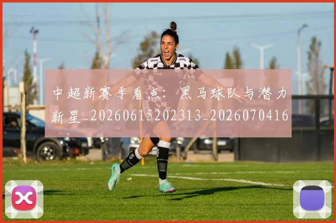 中超新赛季看点：黑马球队与潜力新星_20260615202313_20260704163919
