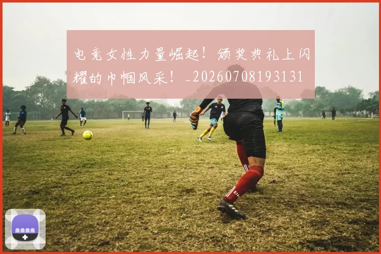 电竞女性力量崛起!颁奖典礼上闪耀的巾帼风采!_20260708193131