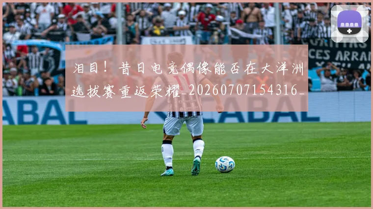 泪目!昔日电竞偶像能否在大洋洲选拔赛重返荣耀_20260707154316_20260801174016