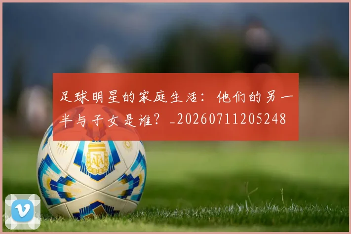 足球明星的家庭生活:他们的另一半与子女是谁?_20260711205248