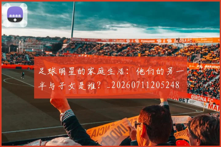 足球明星的家庭生活:他们的另一半与子女是谁?_20260711205248