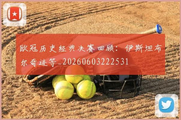 欧冠历史经典决赛回顾：伊斯坦布尔奇迹等_20260603222531