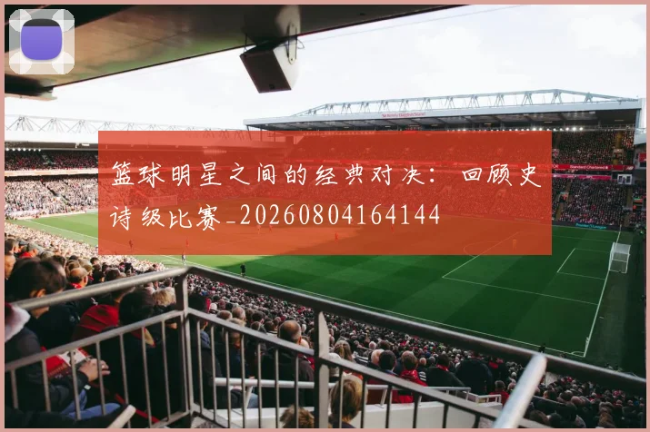 篮球明星之间的经典对决:回顾史诗级比赛_20260804164144