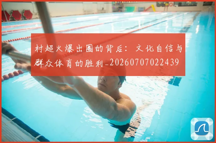 村超火爆出圈的背后：文化自信与群众体育的胜利_20260707022439