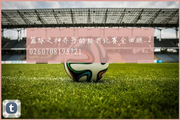篮球之神乔丹的经典比赛全回顾_20260708195721