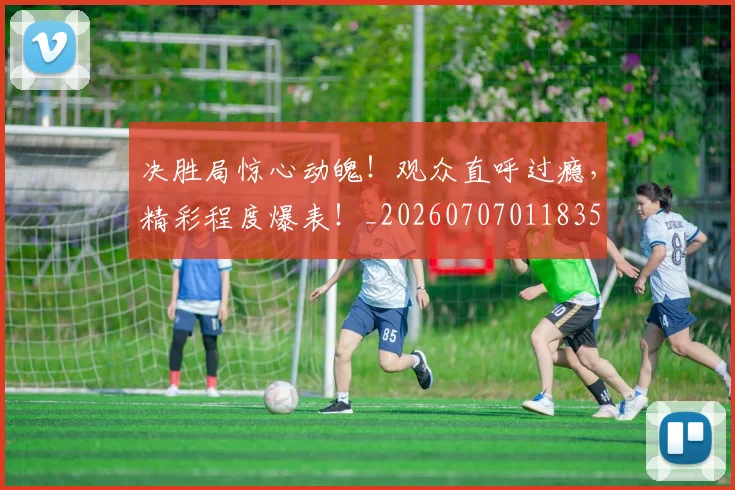 决胜局惊心动魄!观众直呼过瘾,精彩程度爆表!_20260707011835