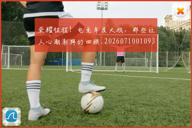 荣耀征程!电竞年度大戏,那些让人心潮澎湃的回顾_20260710010931